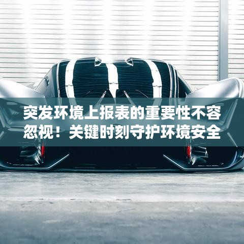 突发环境上报表的重要性不容忽视！关键时刻守护环境安全！