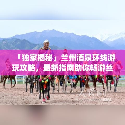 「独家揭秘」兰州酒泉环线游玩攻略，最新指南助你畅游丝路之旅